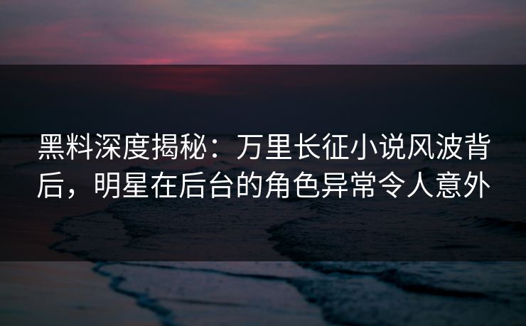 黑料深度揭秘：万里长征小说风波背后，明星在后台的角色异常令人意外