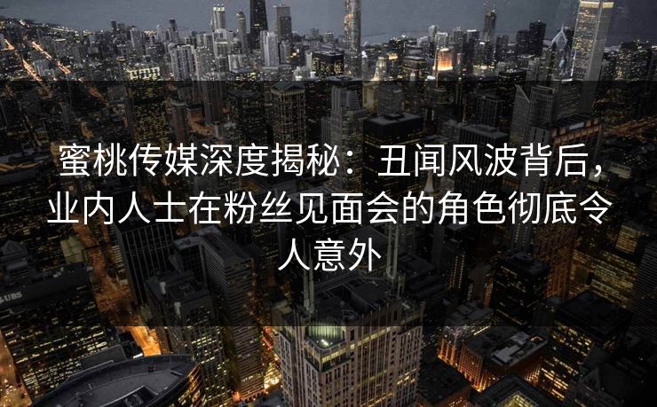 蜜桃传媒深度揭秘：丑闻风波背后，业内人士在粉丝见面会的角色彻底令人意外