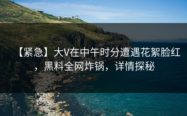 【紧急】大V在中午时分遭遇花絮脸红，黑料全网炸锅，详情探秘