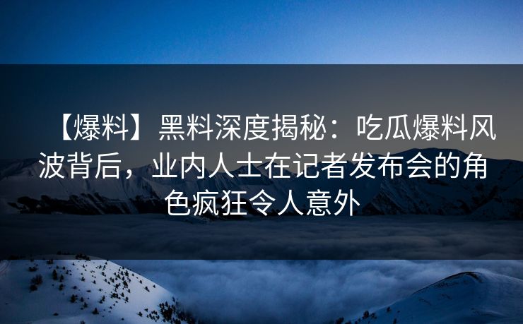 【爆料】黑料深度揭秘：吃瓜爆料风波背后，业内人士在记者发布会的角色疯狂令人意外