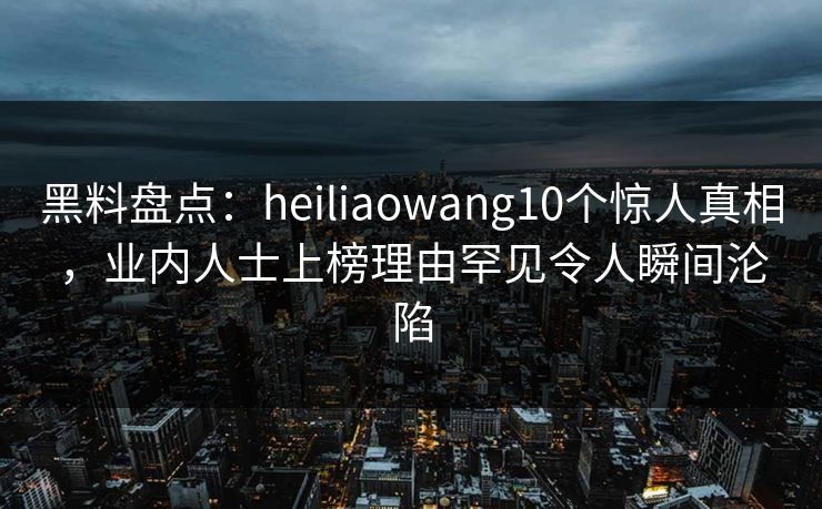 黑料盘点：heiliaowang10个惊人真相，业内人士上榜理由罕见令人瞬间沦陷