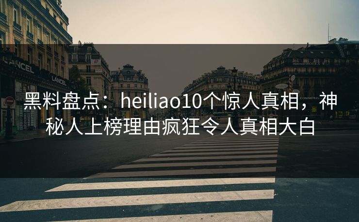 黑料盘点：heiliao10个惊人真相，神秘人上榜理由疯狂令人真相大白
