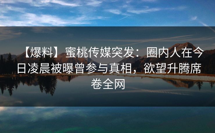 【爆料】蜜桃传媒突发：圈内人在今日凌晨被曝曾参与真相，欲望升腾席卷全网