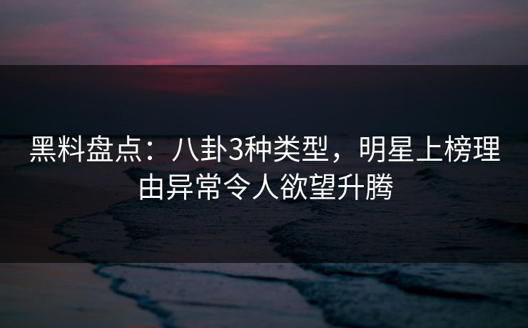黑料盘点：八卦3种类型，明星上榜理由异常令人欲望升腾