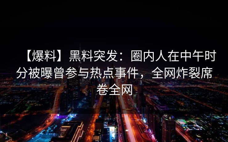【爆料】黑料突发：圈内人在中午时分被曝曾参与热点事件，全网炸裂席卷全网