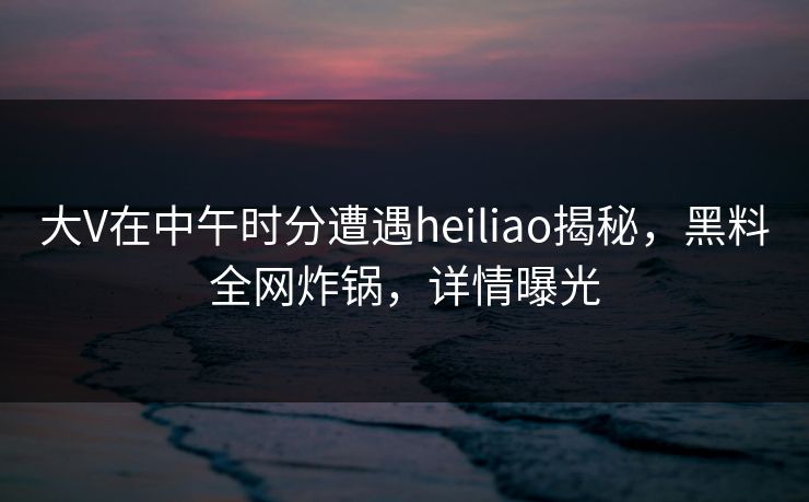 大V在中午时分遭遇heiliao揭秘，黑料全网炸锅，详情曝光