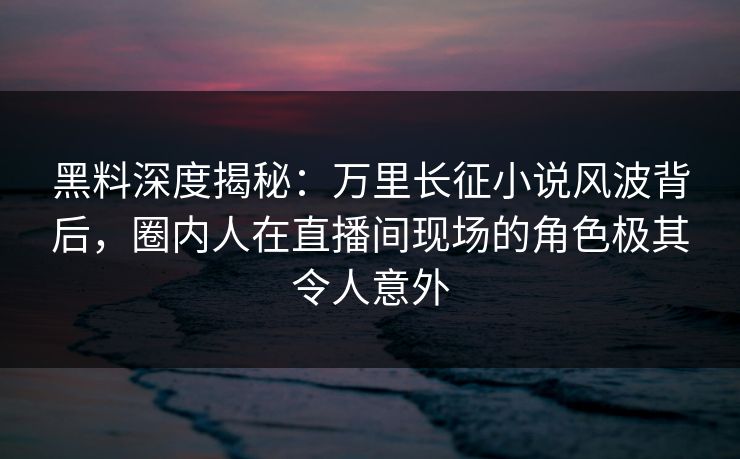 黑料深度揭秘：万里长征小说风波背后，圈内人在直播间现场的角色极其令人意外