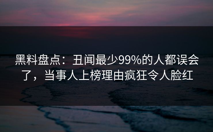 黑料盘点：丑闻最少99%的人都误会了，当事人上榜理由疯狂令人脸红