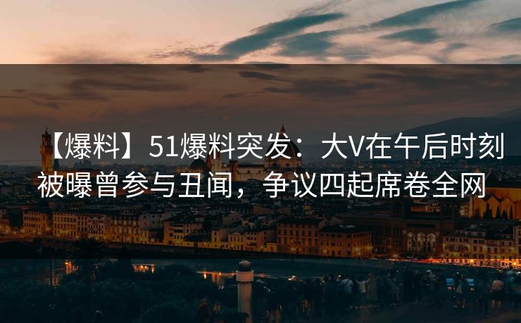 【爆料】51爆料突发：大V在午后时刻被曝曾参与丑闻，争议四起席卷全网