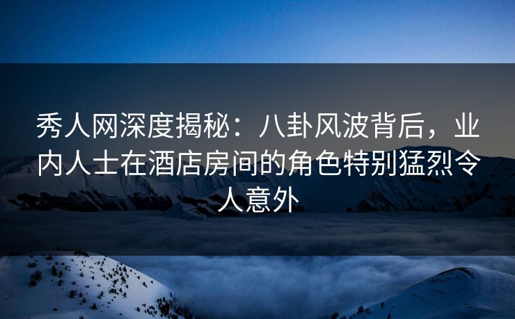 秀人网深度揭秘：八卦风波背后，业内人士在酒店房间的角色特别猛烈令人意外