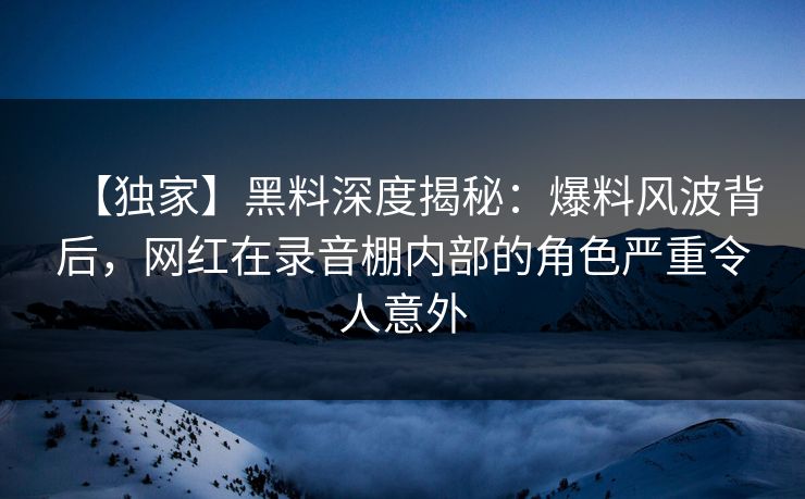 【独家】黑料深度揭秘：爆料风波背后，网红在录音棚内部的角色严重令人意外