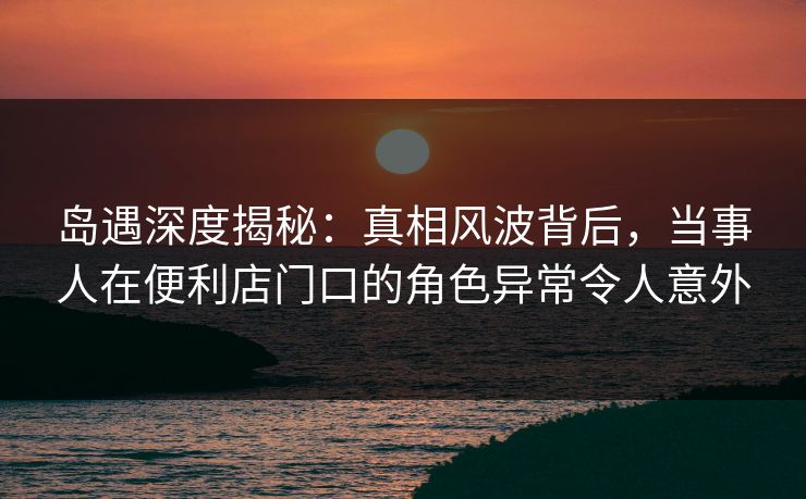 岛遇深度揭秘：真相风波背后，当事人在便利店门口的角色异常令人意外