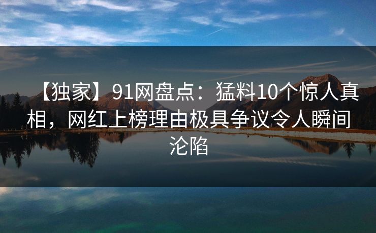 【独家】91网盘点：猛料10个惊人真相，网红上榜理由极具争议令人瞬间沦陷