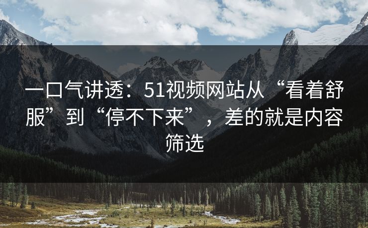 一口气讲透：51视频网站从“看着舒服”到“停不下来”，差的就是内容筛选