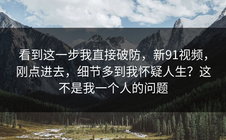 看到这一步我直接破防，新91视频，刚点进去，细节多到我怀疑人生？这不是我一个人的问题