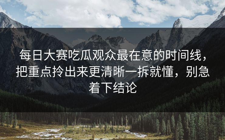 每日大赛吃瓜观众最在意的时间线，把重点拎出来更清晰一拆就懂，别急着下结论