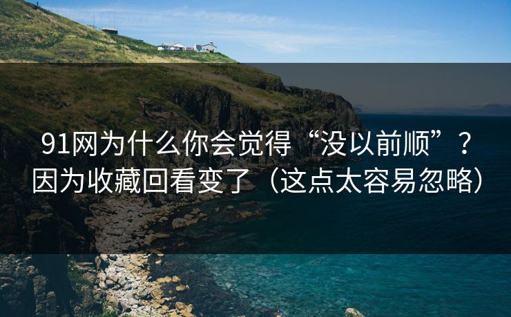 91网为什么你会觉得“没以前顺”？因为收藏回看变了（这点太容易忽略）