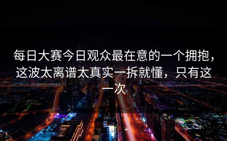 每日大赛今日观众最在意的一个拥抱,这波太离谱太真实一拆就懂,只有这一次 每日大赛今日观众最在意的一个拥抱,这波太离谱太真实一拆就懂,只有这一次