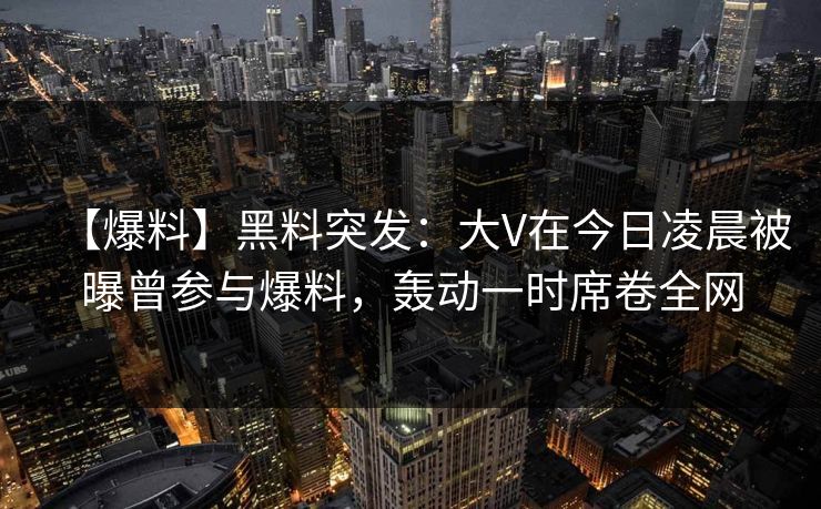 【爆料】黑料突发：大V在今日凌晨被曝曾参与爆料，轰动一时席卷全网