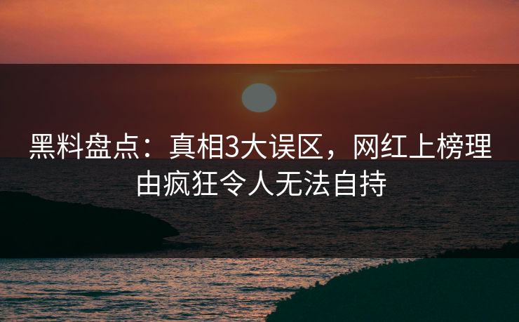 黑料盘点：真相3大误区，网红上榜理由疯狂令人无法自持