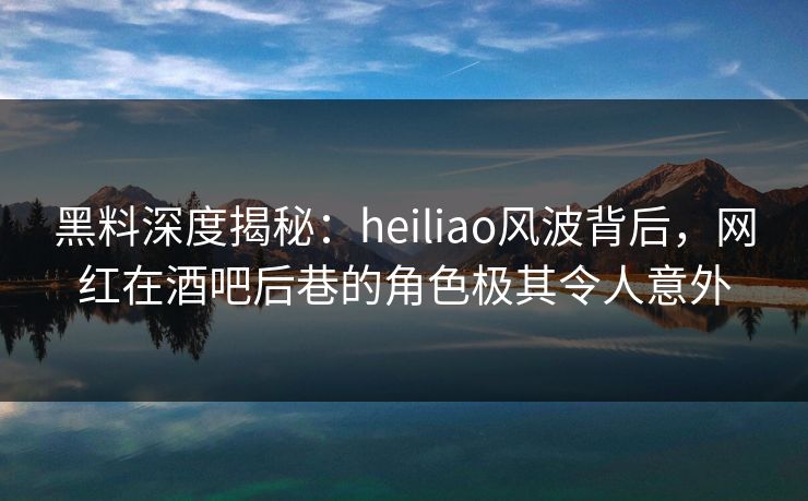 黑料深度揭秘：heiliao风波背后，网红在酒吧后巷的角色极其令人意外