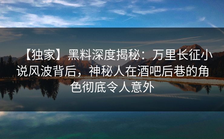 【独家】黑料深度揭秘：万里长征小说风波背后，神秘人在酒吧后巷的角色彻底令人意外