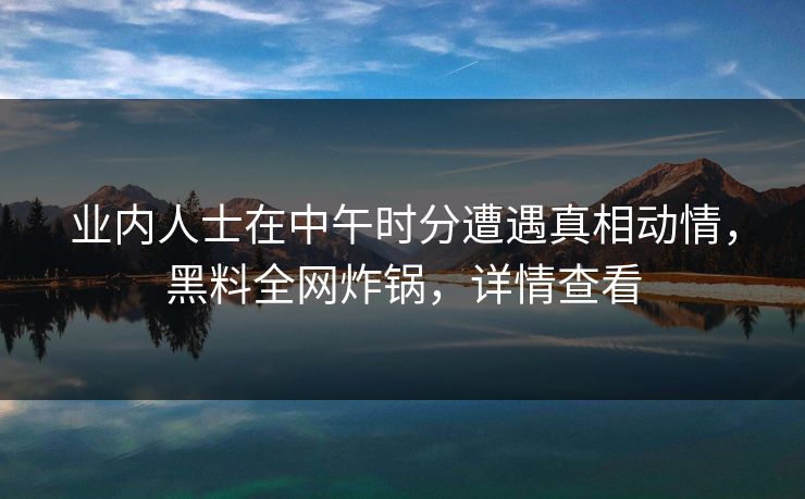 业内人士在中午时分遭遇真相动情，黑料全网炸锅，详情查看