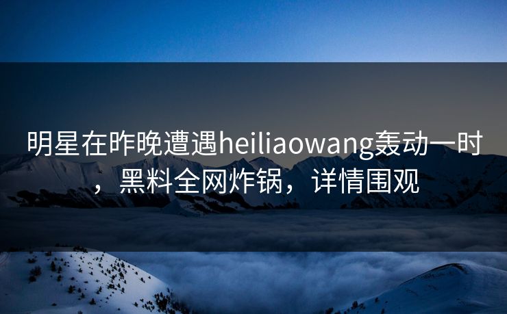 明星在昨晚遭遇heiliaowang轰动一时，黑料全网炸锅，详情围观