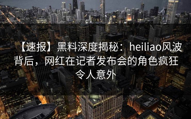 【速报】黑料深度揭秘：heiliao风波背后，网红在记者发布会的角色疯狂令人意外