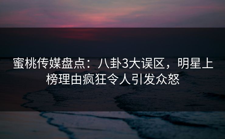 蜜桃传媒盘点：八卦3大误区，明星上榜理由疯狂令人引发众怒
