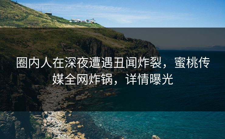 圈内人在深夜遭遇丑闻炸裂，蜜桃传媒全网炸锅，详情曝光