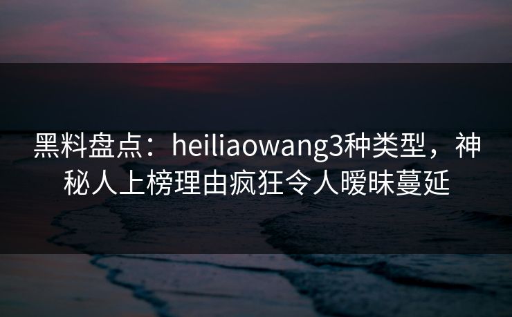 黑料盘点：heiliaowang3种类型，神秘人上榜理由疯狂令人暧昧蔓延