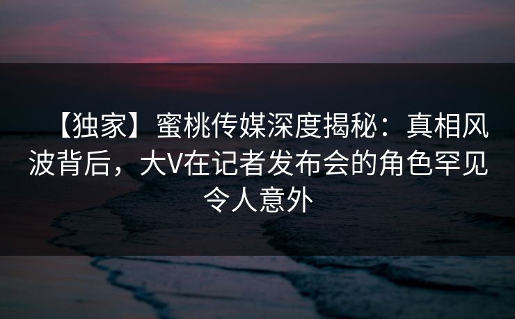 【独家】蜜桃传媒深度揭秘:真相风波背后,大V在记者发布会的角色罕见令人意外 【独家】蜜桃传媒深度揭秘:真相风波背后,大V在记者发布会的角色罕见令人意外