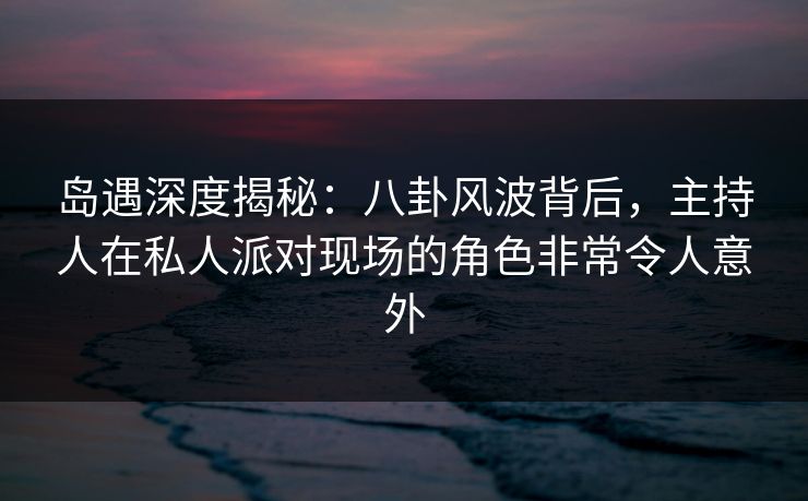 岛遇深度揭秘：八卦风波背后，主持人在私人派对现场的角色非常令人意外