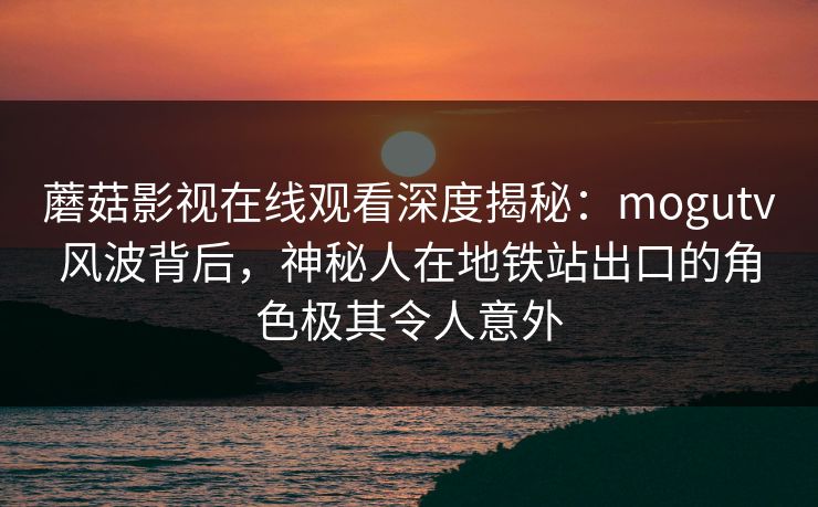 蘑菇影视在线观看深度揭秘：mogutv风波背后，神秘人在地铁站出口的角色极其令人意外