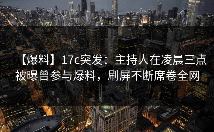 【爆料】17c突发：主持人在凌晨三点被曝曾参与爆料，刷屏不断席卷全网