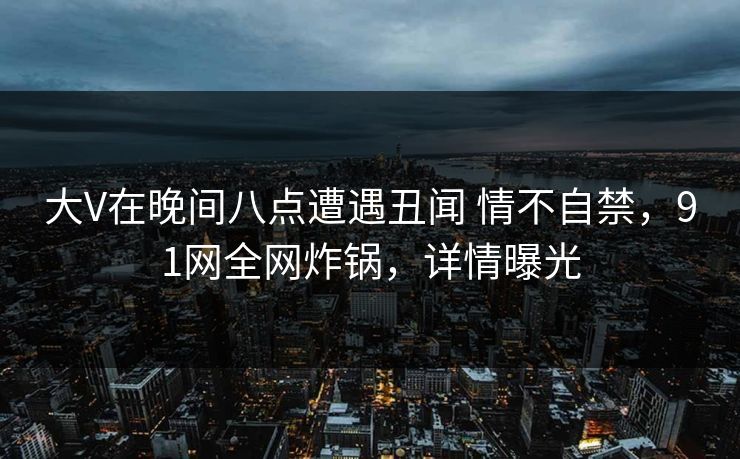 大V在晚间八点遭遇丑闻 情不自禁，91网全网炸锅，详情曝光