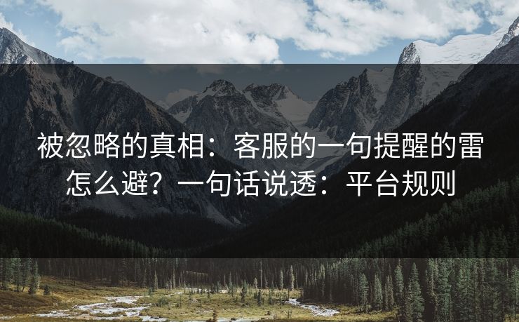 被忽略的真相：客服的一句提醒的雷怎么避？一句话说透：平台规则