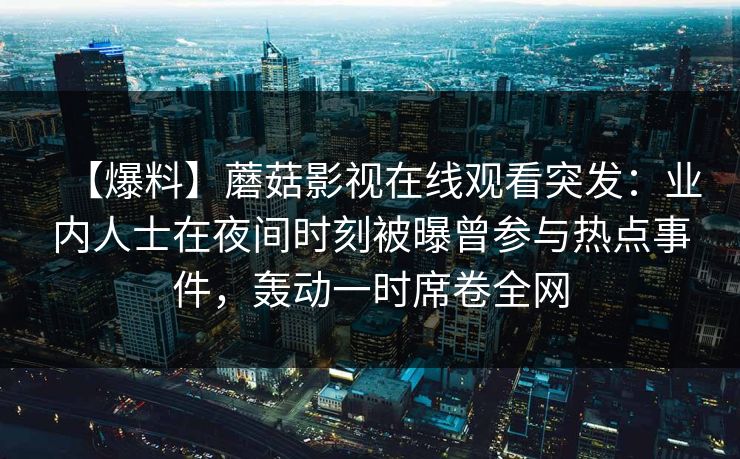 【爆料】蘑菇影视在线观看突发:业内人士在夜间时刻被曝曾参与热点事件,轰动一时席卷全网 【爆料】蘑菇影视在线观看突发:业内人士在夜间时刻被曝曾参与热点事件,轰动一时席卷全网