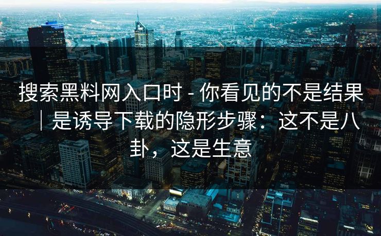 搜索黑料网入口时 - 你看见的不是结果｜是诱导下载的隐形步骤：这不是八卦，这是生意