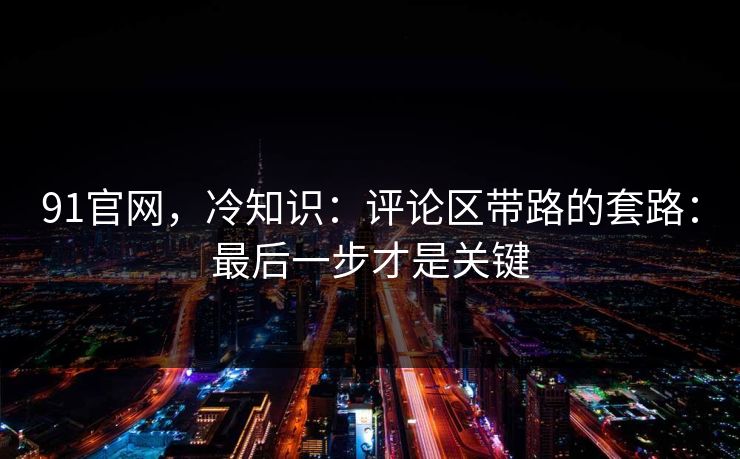 91官网，冷知识：评论区带路的套路：最后一步才是关键