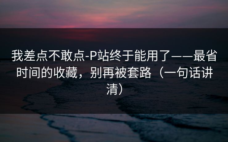 我差点不敢点-P站终于能用了——最省时间的收藏，别再被套路（一句话讲清）