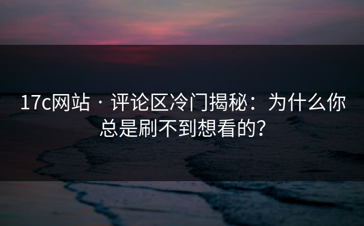 17c网站 · 评论区冷门揭秘：为什么你总是刷不到想看的？