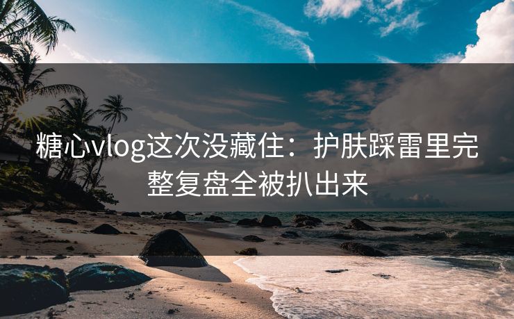 糖心vlog这次没藏住：护肤踩雷里完整复盘全被扒出来