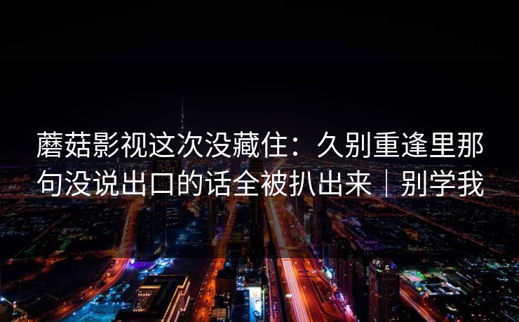 蘑菇影视这次没藏住：久别重逢里那句没说出口的话全被扒出来｜别学我