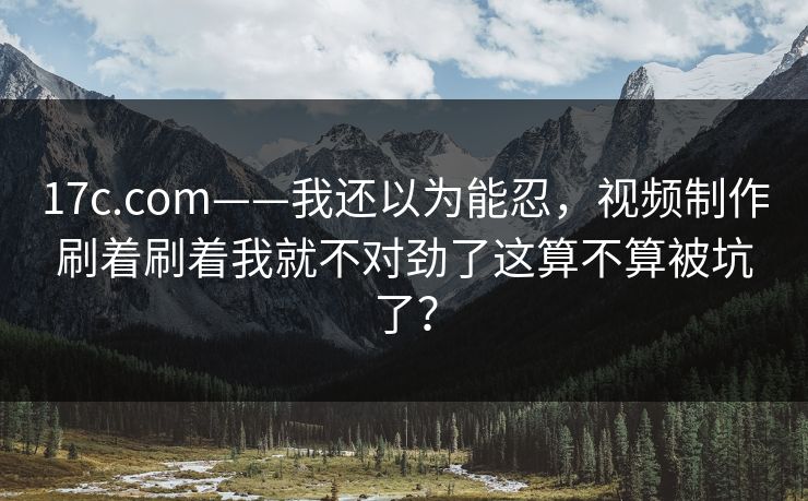 17c.com——我还以为能忍，视频制作刷着刷着我就不对劲了这算不算被坑了？